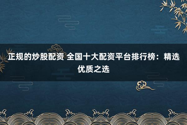 正规的炒股配资 全国十大配资平台排行榜:精选优质之选