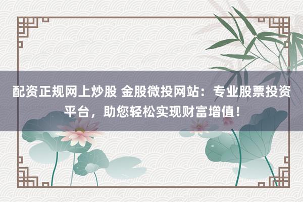 配资正规网上炒股 金股微投网站：专业股票投资平台，助您轻松实现财富增值！
