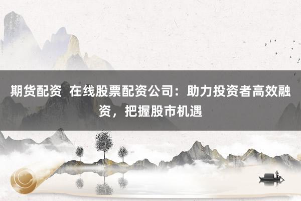 期货配资  在线股票配资公司：助力投资者高效融资，把握股市机遇