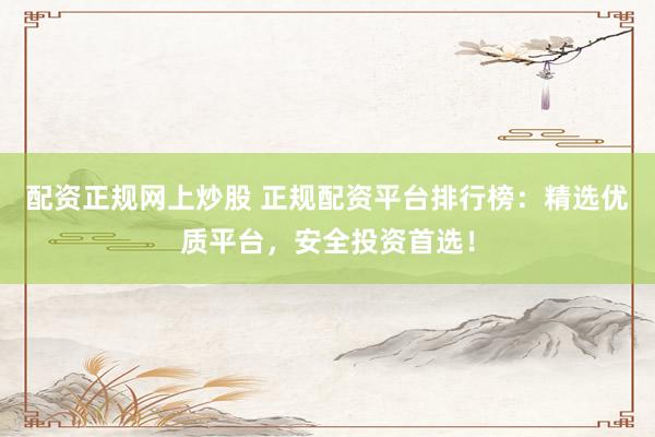 配资正规网上炒股 正规配资平台排行榜：精选优质平台，安全投资首选！