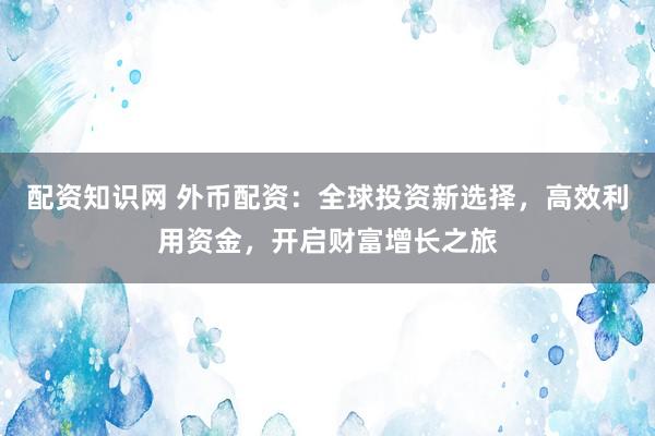 配资知识网 外币配资：全球投资新选择，高效利用资金，开启财富增长之旅