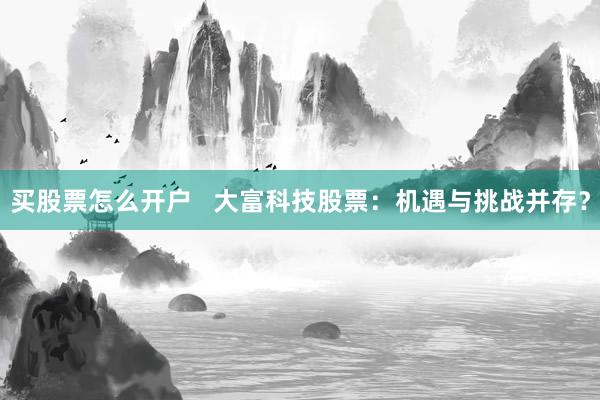 买股票怎么开户   大富科技股票：机遇与挑战并存？