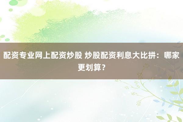 配资专业网上配资炒股 炒股配资利息大比拼：哪家更划算？