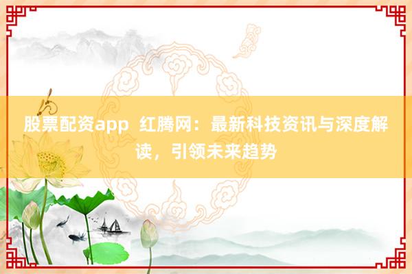 股票配资app  红腾网：最新科技资讯与深度解读，引领未来趋势