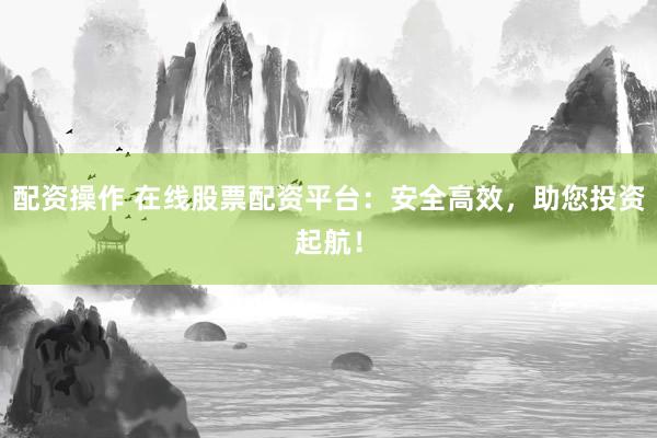 配资操作 在线股票配资平台：安全高效，助您投资起航！