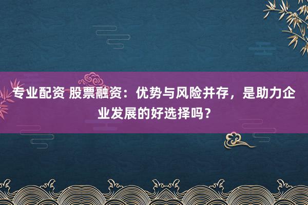 专业配资 股票融资：优势与风险并存，是助力企业发展的好选择吗？
