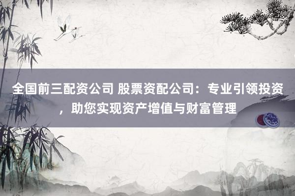 全国前三配资公司 股票资配公司：专业引领投资，助您实现资产增值与财富管理