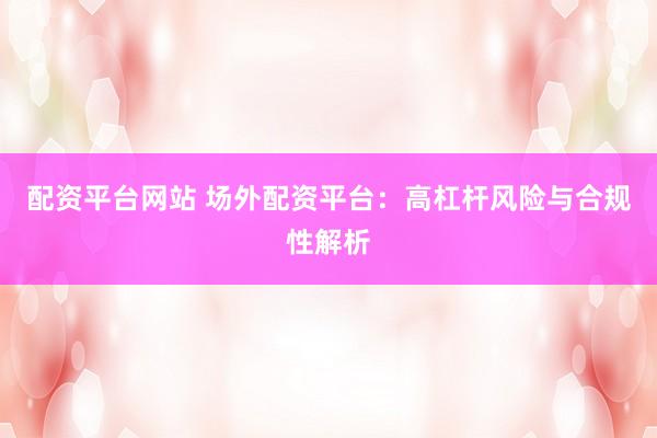 配资平台网站 场外配资平台：高杠杆风险与合规性解析