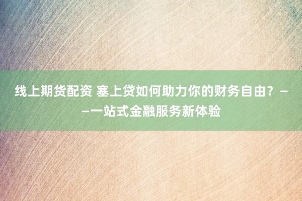 线上期货配资 塞上贷如何助力你的财务自由？——一站式金融服务新体验