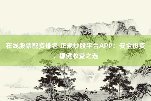 在线股票配资排名 正规炒股平台APP：安全投资，稳健收益之选