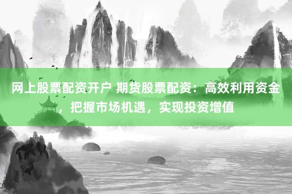 网上股票配资开户 期货股票配资：高效利用资金，把握市场机遇，实现投资增值