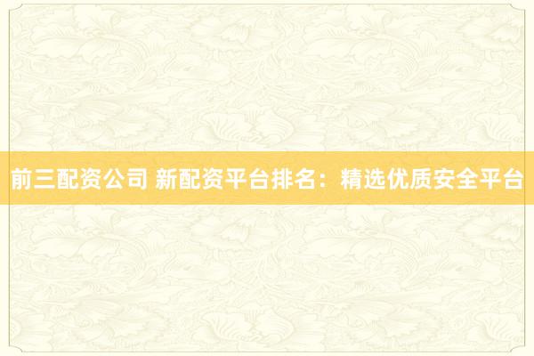 前三配资公司 新配资平台排名：精选优质安全平台