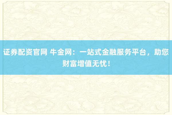 证券配资官网 牛金网：一站式金融服务平台，助您财富增值无忧！