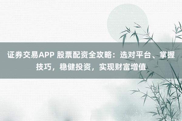 证券交易APP 股票配资全攻略：选对平台、掌握技巧，稳健投资，实现财富增值