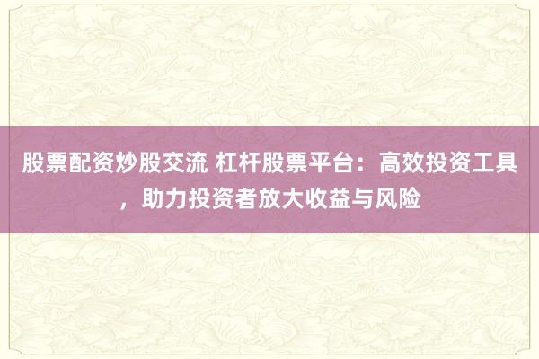股票配资炒股交流 杠杆股票平台：高效投资工具，助力投资者放大收益与风险
