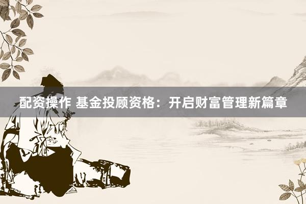 配资操作 基金投顾资格：开启财富管理新篇章