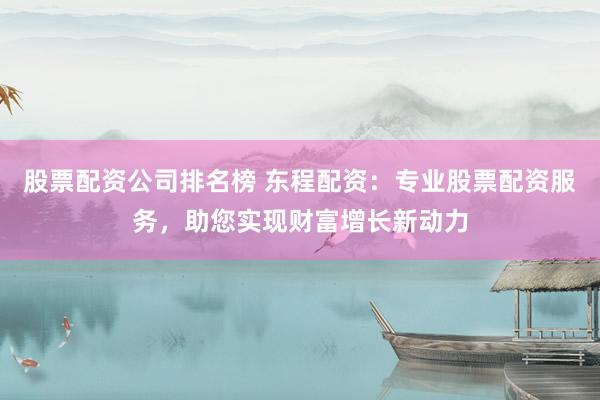 股票配资公司排名榜 东程配资：专业股票配资服务，助您实现财富增长新动力