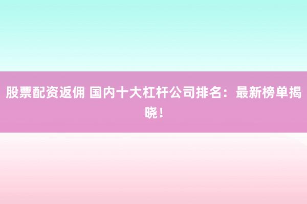 股票配资返佣 国内十大杠杆公司排名：最新榜单揭晓！