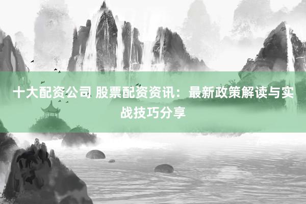 十大配资公司 股票配资资讯：最新政策解读与实战技巧分享