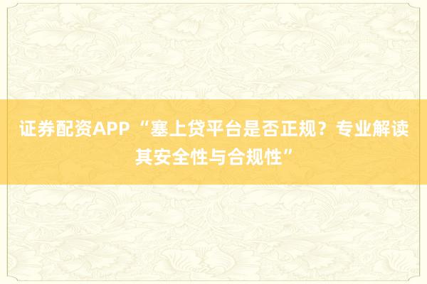证券配资APP “塞上贷平台是否正规？专业解读其安全性与合规性”