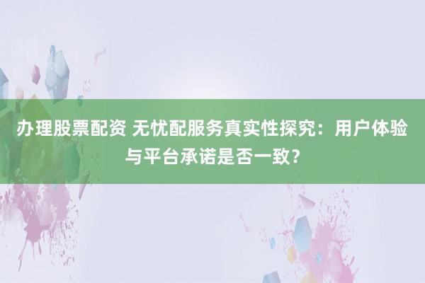 办理股票配资 无忧配服务真实性探究：用户体验与平台承诺是否一致？