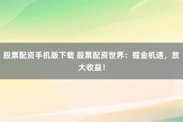 股票配资手机版下载 股票配资世界：掘金机遇，放大收益！