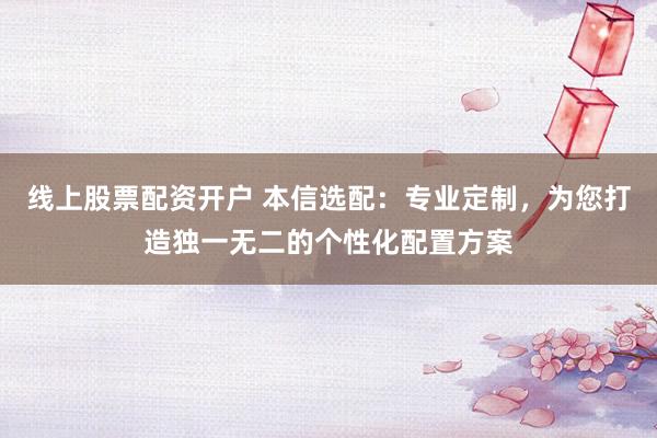 线上股票配资开户 本信选配：专业定制，为您打造独一无二的个性化配置方案