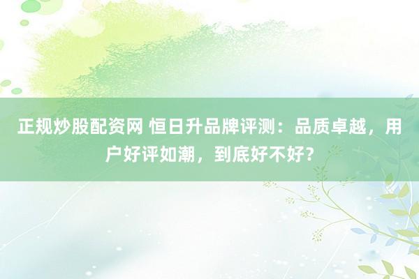 正规炒股配资网 恒日升品牌评测：品质卓越，用户好评如潮，到底好不好？