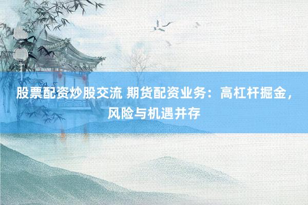股票配资炒股交流 期货配资业务：高杠杆掘金，风险与机遇并存