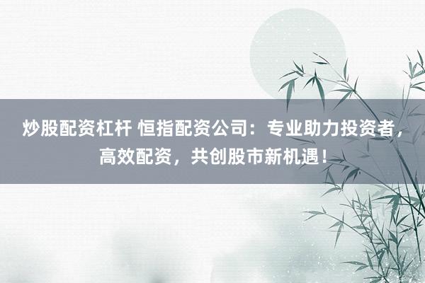 炒股配资杠杆 恒指配资公司：专业助力投资者，高效配资，共创股市新机遇！