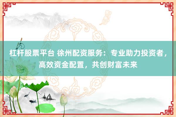 杠杆股票平台 徐州配资服务：专业助力投资者，高效资金配置，共创财富未来