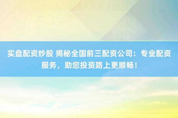 实盘配资炒股 揭秘全国前三配资公司：专业配资服务，助您投资路上更顺畅！