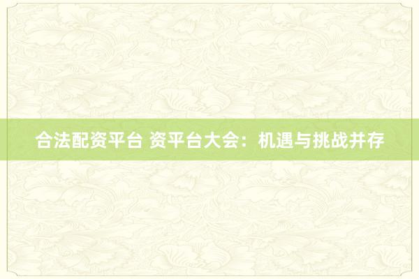 合法配资平台 资平台大会：机遇与挑战并存