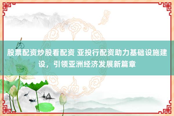股票配资炒股看配资 亚投行配资助力基础设施建设，引领亚洲经济发展新篇章