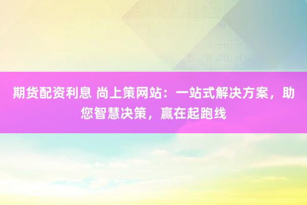 期货配资利息 尚上策网站：一站式解决方案，助您智慧决策，赢在起跑线