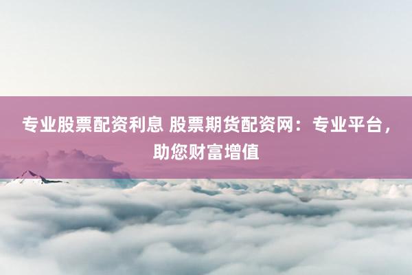 专业股票配资利息 股票期货配资网：专业平台，助您财富增值