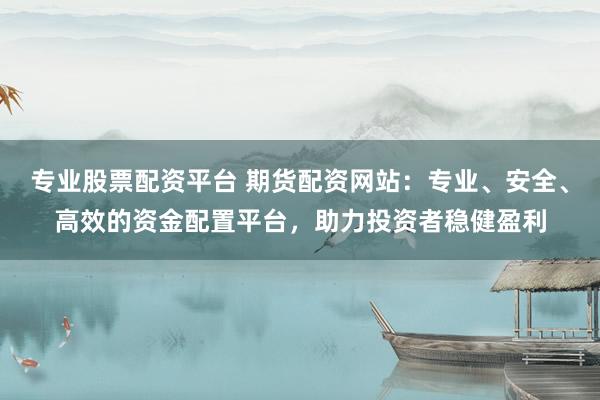 专业股票配资平台 期货配资网站：专业、安全、高效的资金配置平台，助力投资者稳健盈利