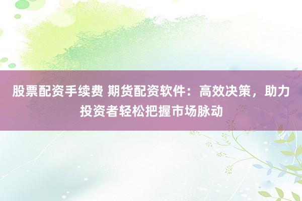 股票配资手续费 期货配资软件：高效决策，助力投资者轻松把握市场脉动