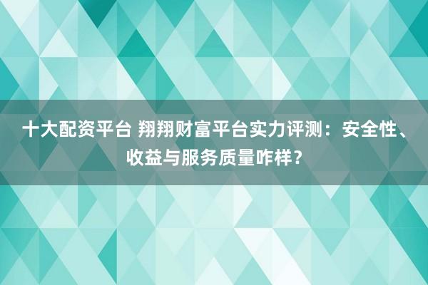 十大配资平台 翔翔财富平台实力评测：安全性、收益与服务质量咋样？
