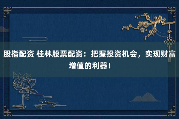 股指配资 桂林股票配资：把握投资机会，实现财富增值的利器！