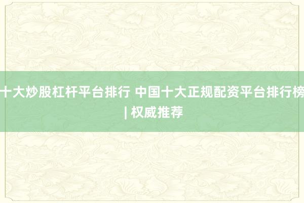 十大炒股杠杆平台排行 中国十大正规配资平台排行榜 | 权威推荐