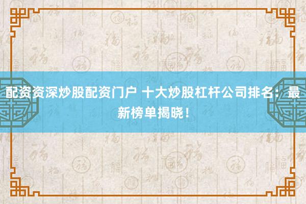 配资资深炒股配资门户 十大炒股杠杆公司排名：最新榜单揭晓！