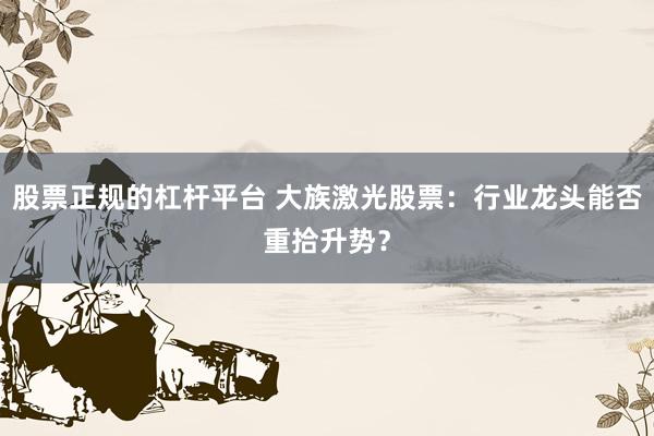 股票正规的杠杆平台 大族激光股票：行业龙头能否重拾升势？