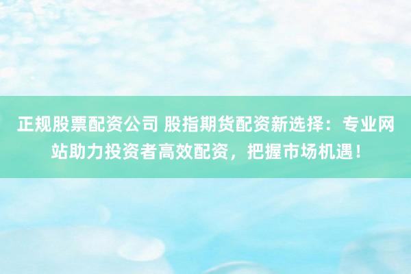 正规股票配资公司 股指期货配资新选择：专业网站助力投资者高效配资，把握市场机遇！