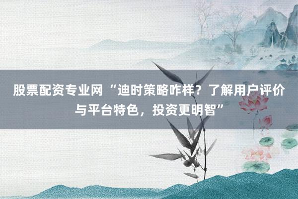 股票配资专业网 “迪时策略咋样？了解用户评价与平台特色，投资更明智”