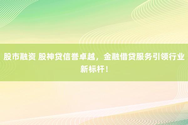 股市融资 股神贷信誉卓越，金融借贷服务引领行业新标杆！