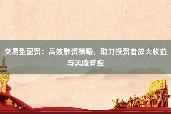 交易型配资：高效融资策略，助力投资者放大收益与风险管控