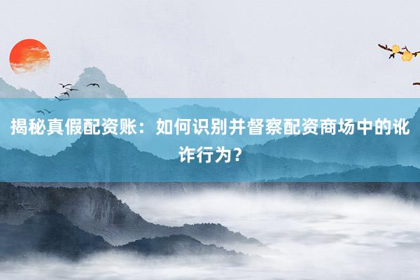 揭秘真假配资账：如何识别并督察配资商场中的讹诈行为？