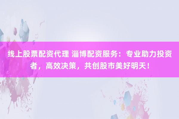 线上股票配资代理 淄博配资服务：专业助力投资者，高效决策，共创股市美好明天！