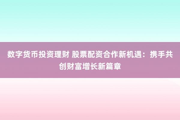 数字货币投资理财 股票配资合作新机遇：携手共创财富增长新篇章